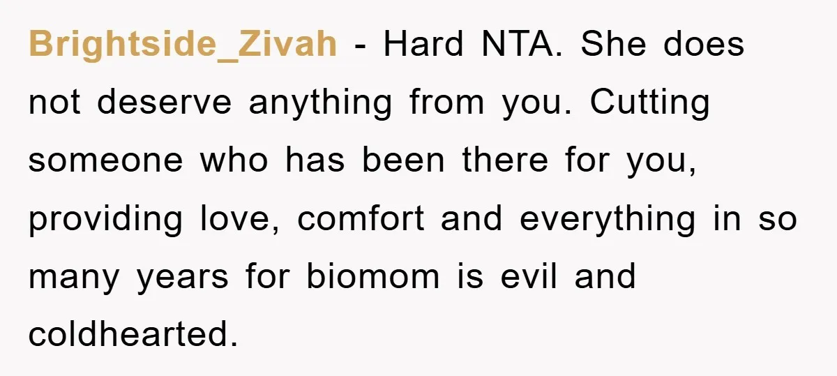Brightside_Zivah − Hard NTA. She does not deserve anything from you. Cutting someone who has been there for you, providing love, comfort and everything in so many years for biomom...