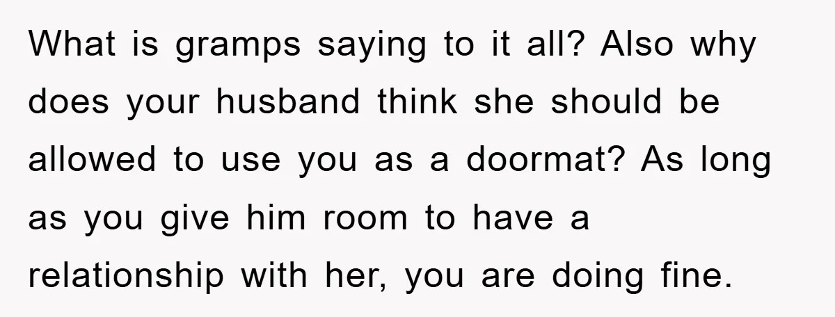 What is gramps saying to it all? Also why does your husband think she should be allowed to use you as a doormat? As long as you give him room...