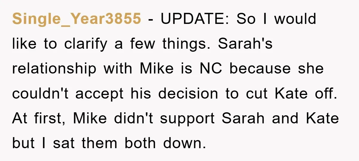 Single_Year3855 − UPDATE: So I would like to clarify a few things. Sarah's relationship with Mike is NC because she couldn't accept his decision to cut Kate off. At first,...