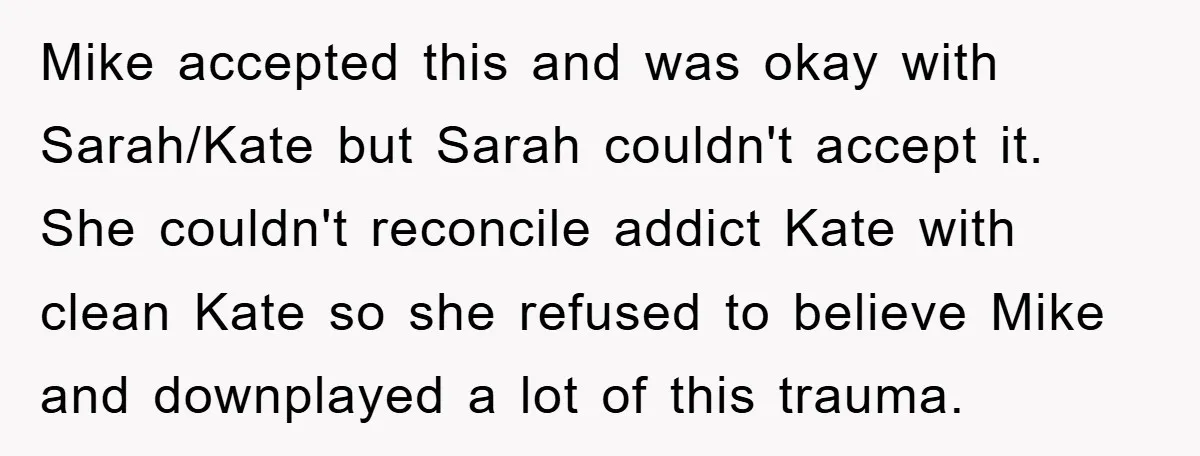 Mike accepted this and was okay with Sarah/Kate but Sarah couldn't accept it. She couldn't reconcile addict Kate with clean Kate so she refused to believe Mike and downplayed a...