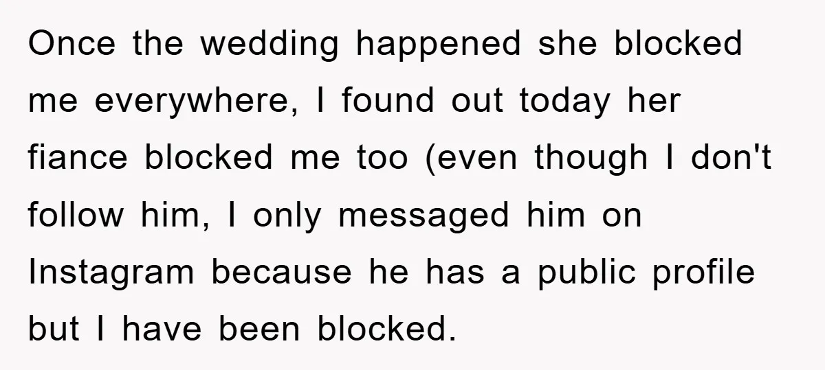 Once the wedding happened she blocked me everywhere, I found out today her fiance blocked me too (even though I don't follow him, I only messaged him on Instagram because...