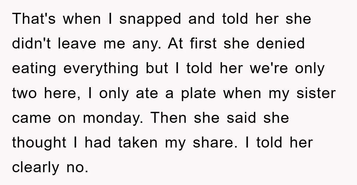 That's when I snapped and told her she didn't leave me any. At first she denied eating everything but I told her we're only two here, I only ate a...