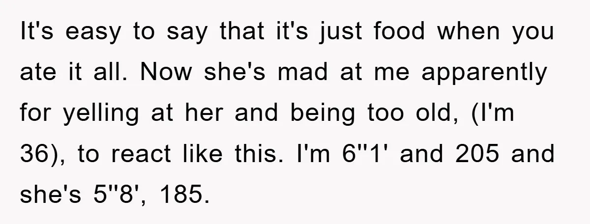 It's easy to say that it's just food when you ate it all. Now she's mad at me apparently for yelling at her and being too old, (I'm 36), to...