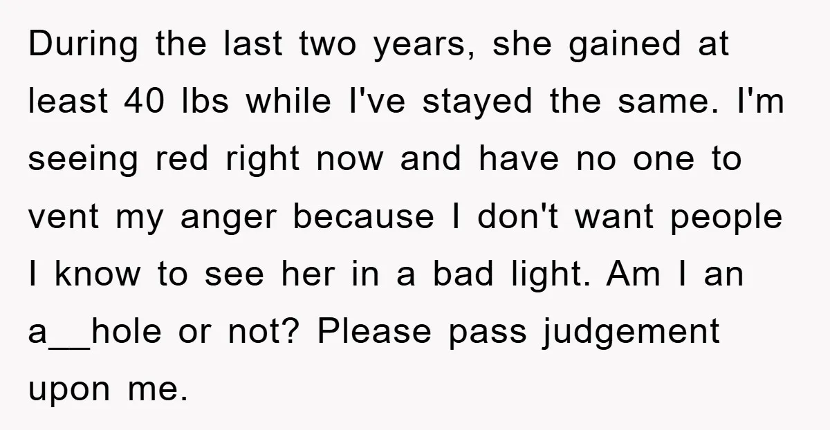 During the last two years, she gained at least 40 lbs while I've stayed the same. I'm seeing red right now and have no one to vent my anger because...