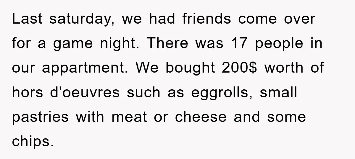 Last saturday, we had friends come over for a game night. There was 17 people in our appartment. We bought 200$ worth of hors d'oeuvres such as eggrolls, small pastries...