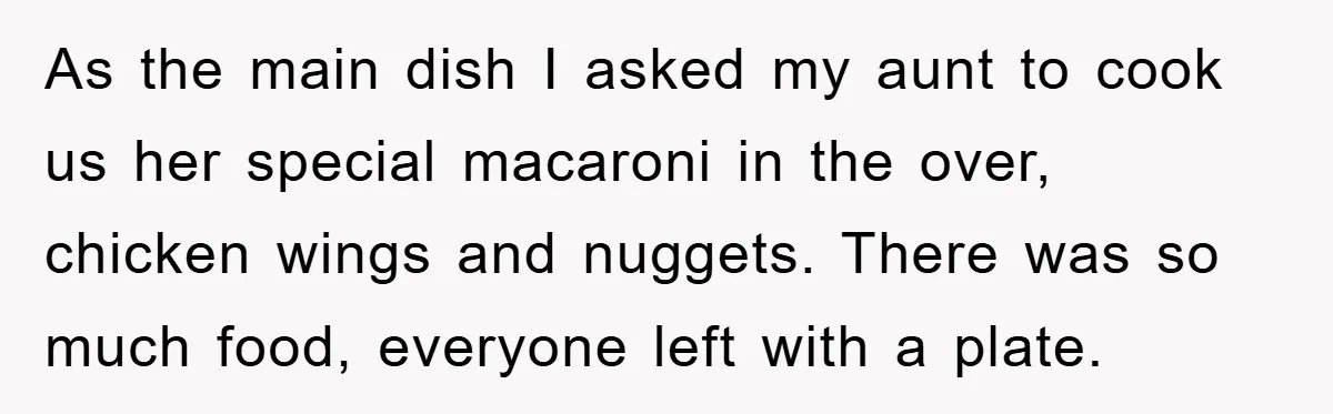 As the main dish I asked my aunt to cook us her special macaroni in the over, chicken wings and nuggets. There was so much food, everyone left with a...