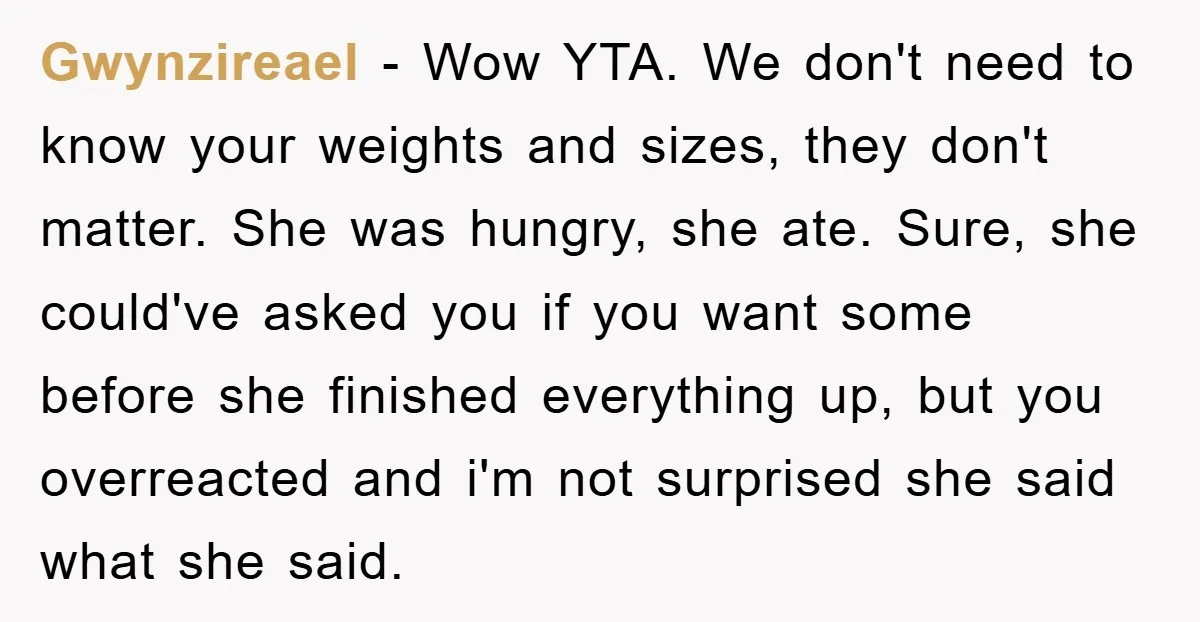 Gwynzireael − Wow YTA. We don't need to know your weights and sizes, they don't matter. She was hungry, she ate. Sure, she could've asked you if you want some...