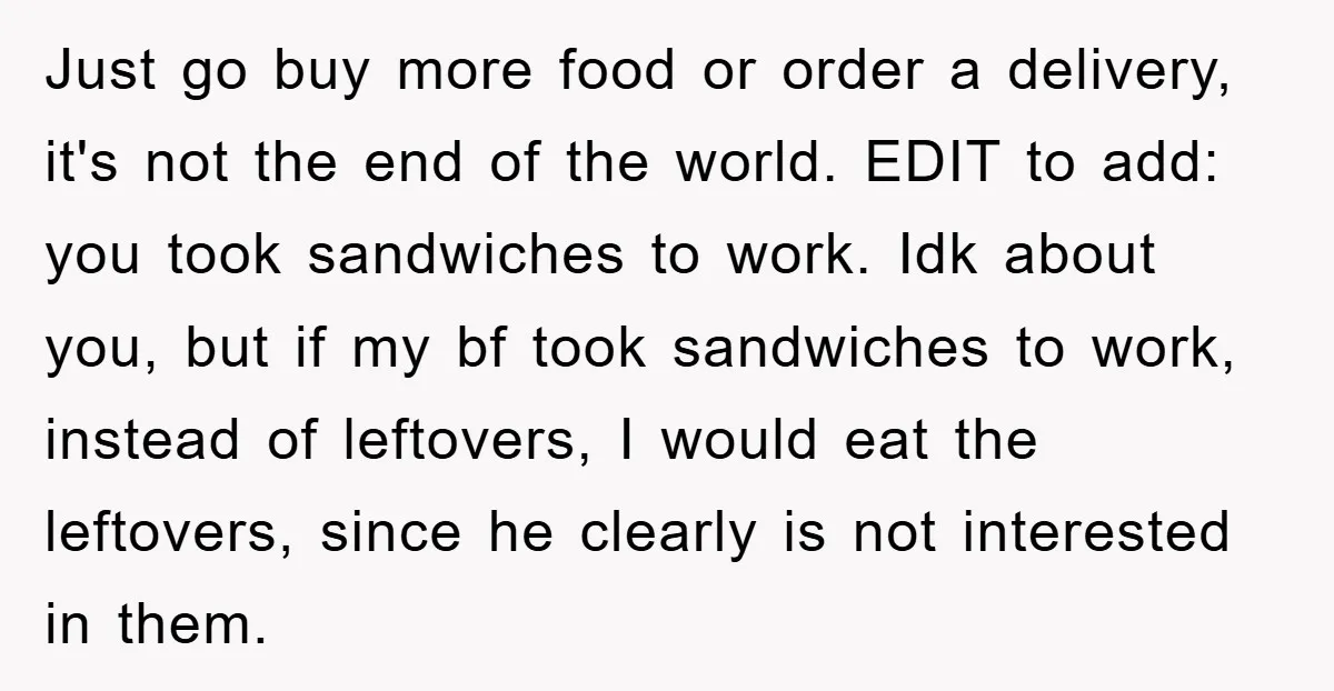 Just go buy more food or order a delivery, it's not the end of the world. EDIT to add: you took sandwiches to work. Idk about you, but if my...