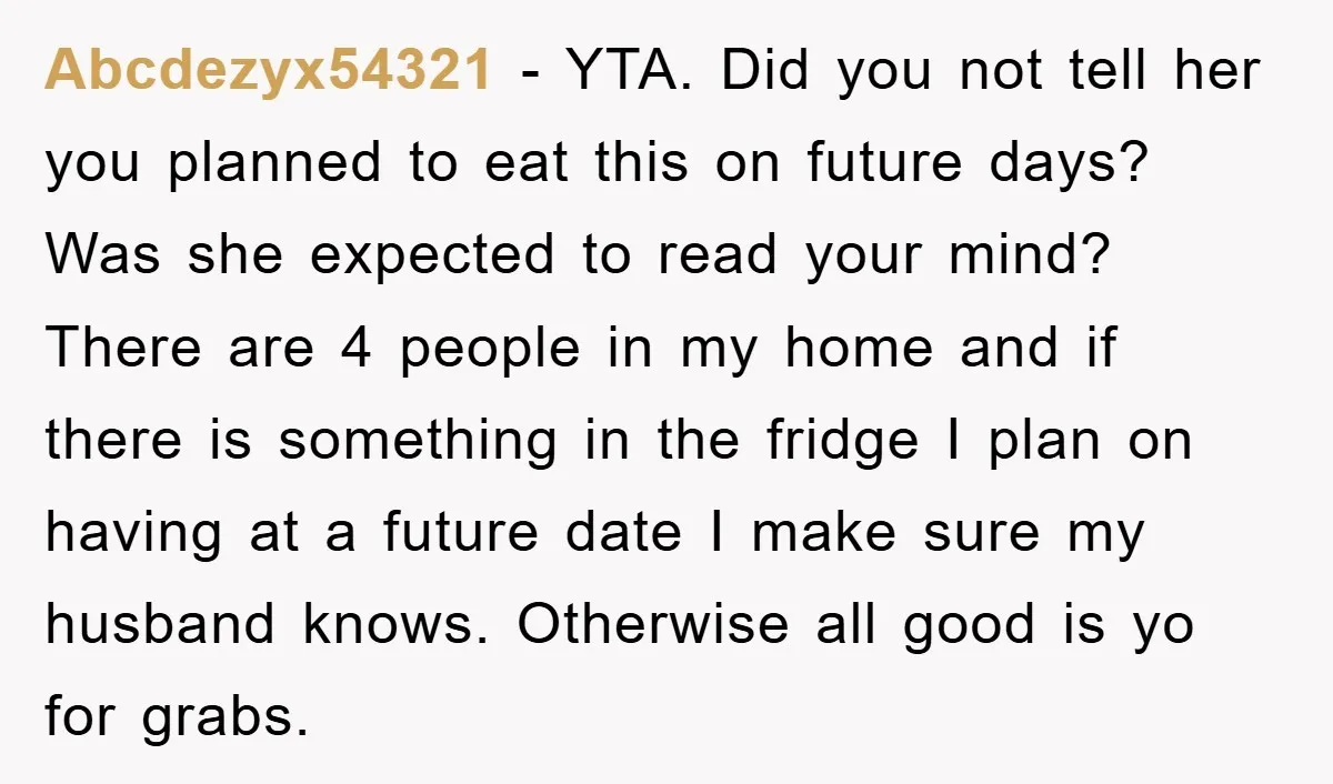 Abcdezyx54321 − YTA. Did you not tell her you planned to eat this on future days? Was she expected to read your mind? There are 4 people in my home...