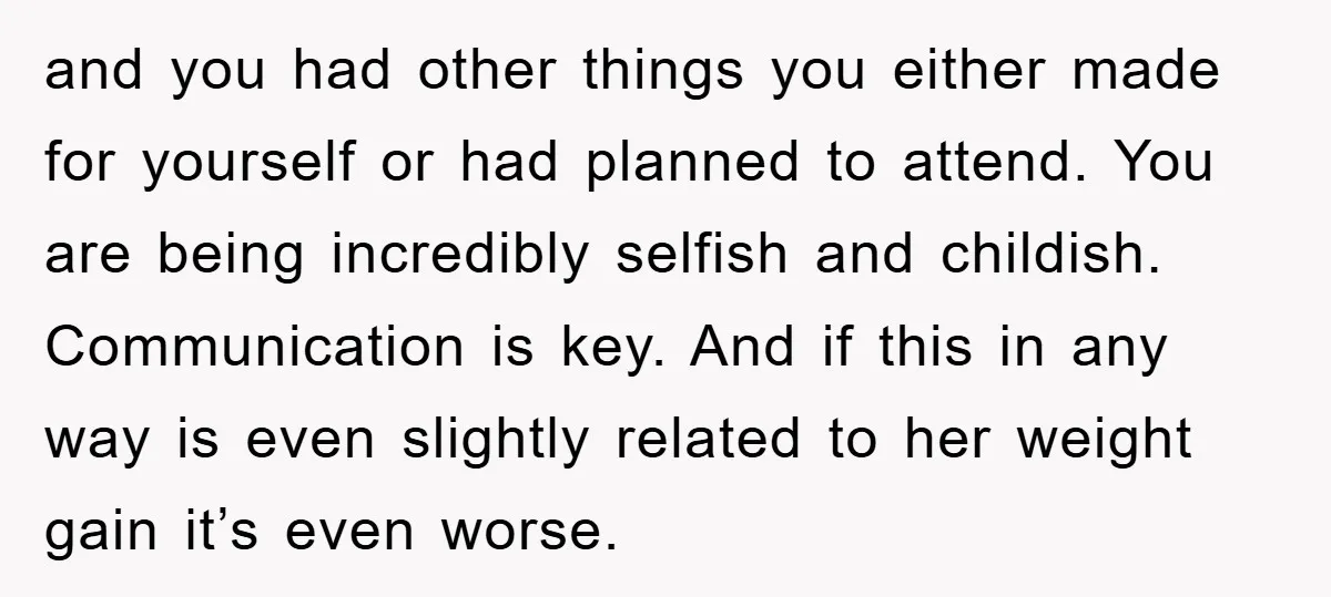 and you had other things you either made for yourself or had planned to attend. You are being incredibly selfish and childish. Communication is key. And if this in any...