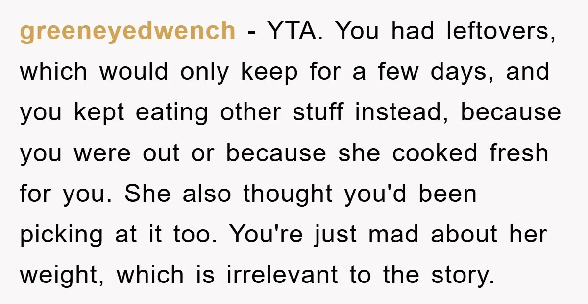 greeneyedwench − YTA. You had leftovers, which would only keep for a few days, and you kept eating other stuff instead, because you were out or because she cooked fresh...