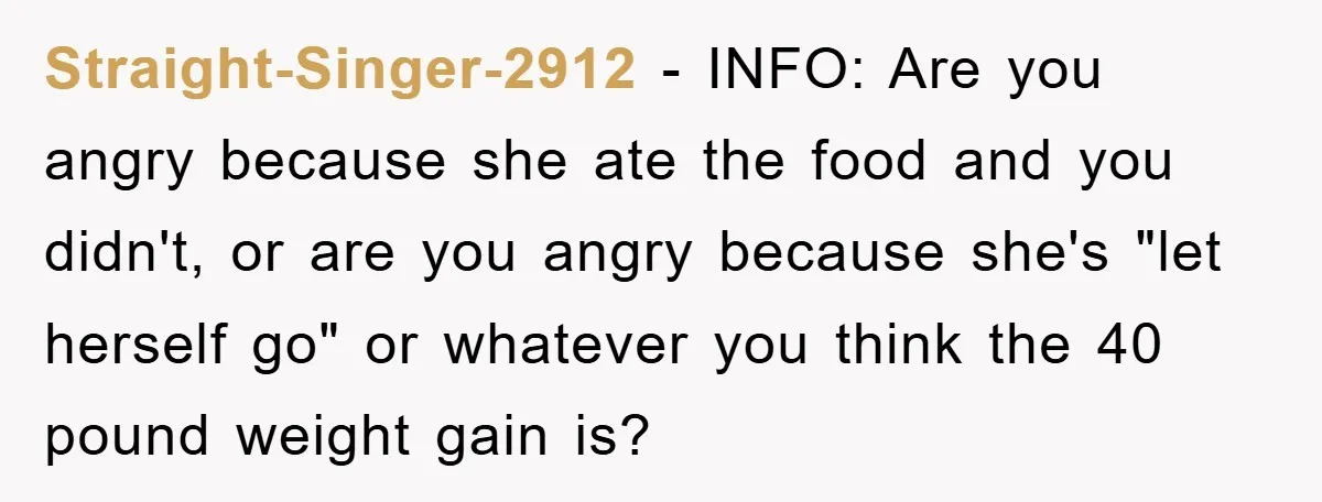 Straight-Singer-2912 − INFO: Are you angry because she ate the food and you didn't, or are you angry because she's "let herself go" or whatever you think the 40 pound...
