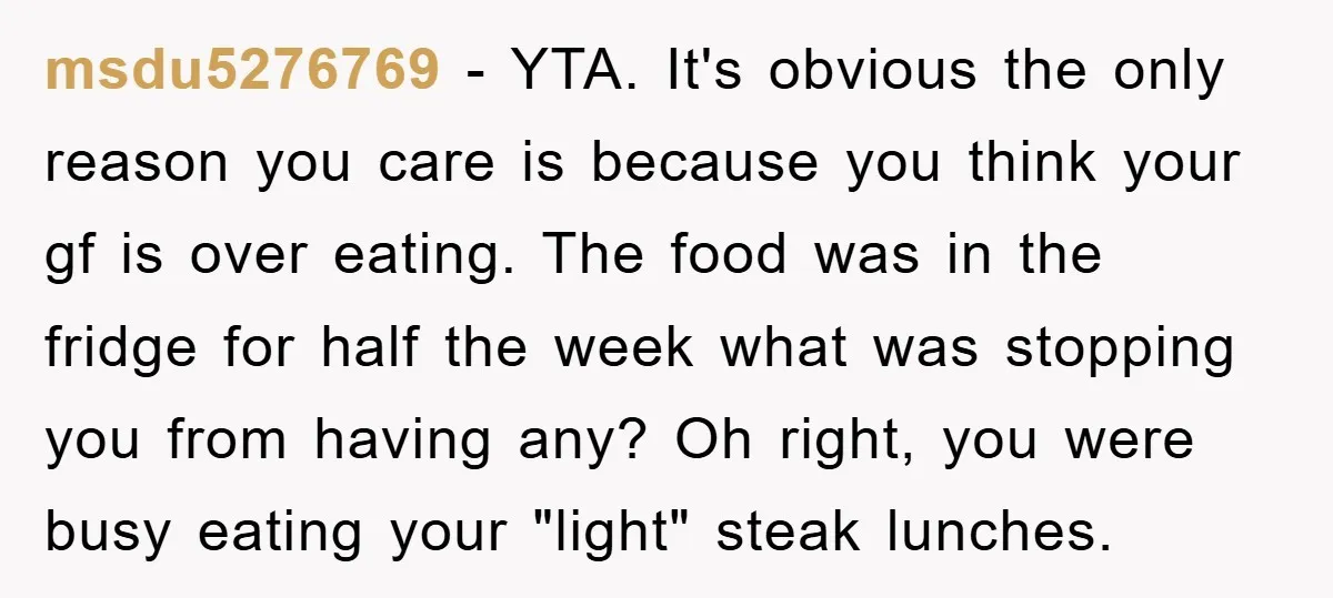 msdu5276769 − YTA. It's obvious the only reason you care is because you think your gf is over eating. The food was in the fridge for half the week what...