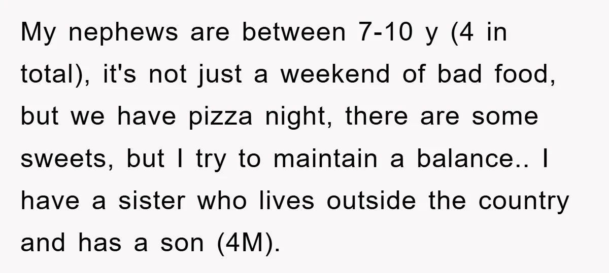 My nephews are between 7-10 y (4 in total), it's not just a weekend of bad food, but we have pizza night, there are some sweets, but I try to...
