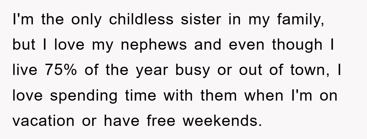 I'm the only childless sister in my family, but I love my nephews and even though I live 75% of the year busy or out of town, I love spending...