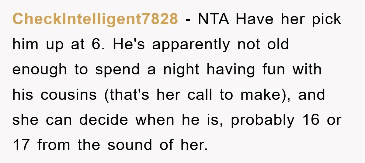 CheckIntelligent7828 − NTA Have her pick him up at 6. He's apparently not old enough to spend a night having fun with his cousins (that's her call to make), and...