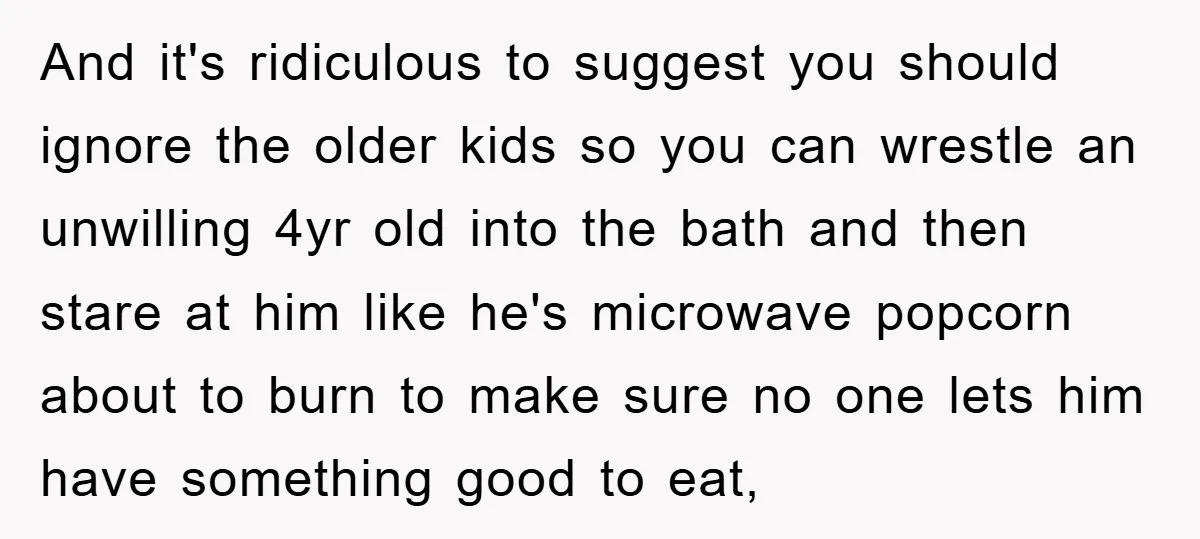 And it's ridiculous to suggest you should ignore the older kids so you can wrestle an unwilling 4yr old into the bath and then stare at him like he's microwave...