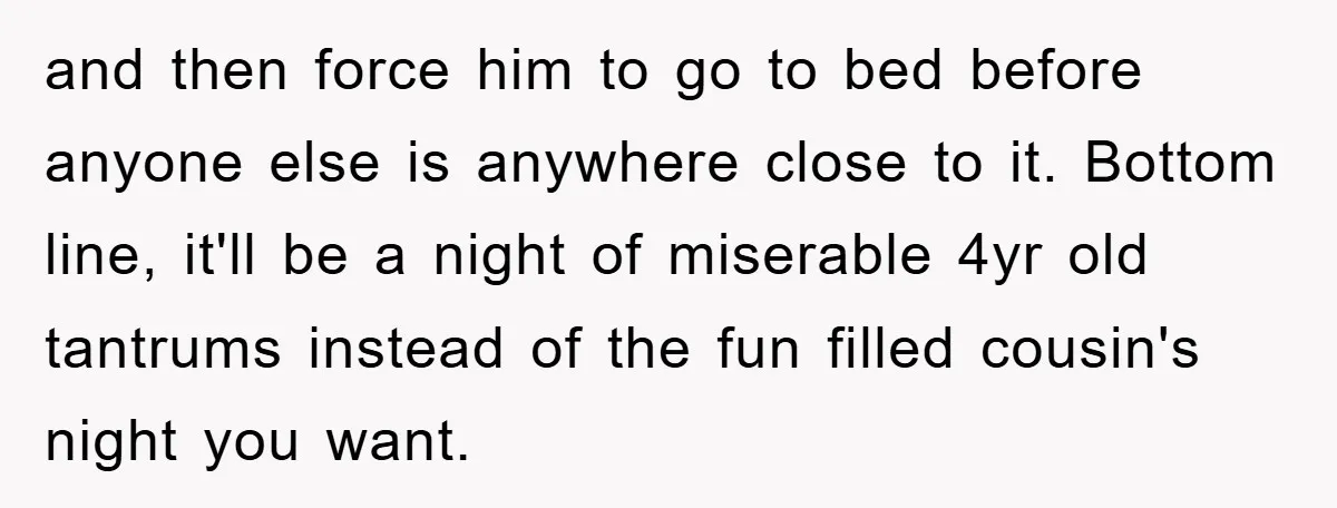 and then force him to go to bed before anyone else is anywhere close to it. Bottom line, it'll be a night of miserable 4yr old tantrums instead of the...