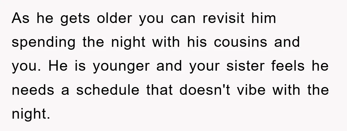 As he gets older you can revisit him spending the night with his cousins and you. He is younger and your sister feels he needs a schedule that doesn't vibe...