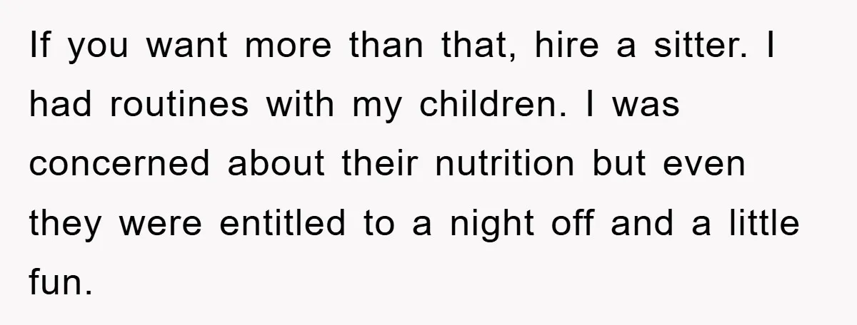 If you want more than that, hire a sitter. I had routines with my children. I was concerned about their nutrition but even they were entitled to a night off...