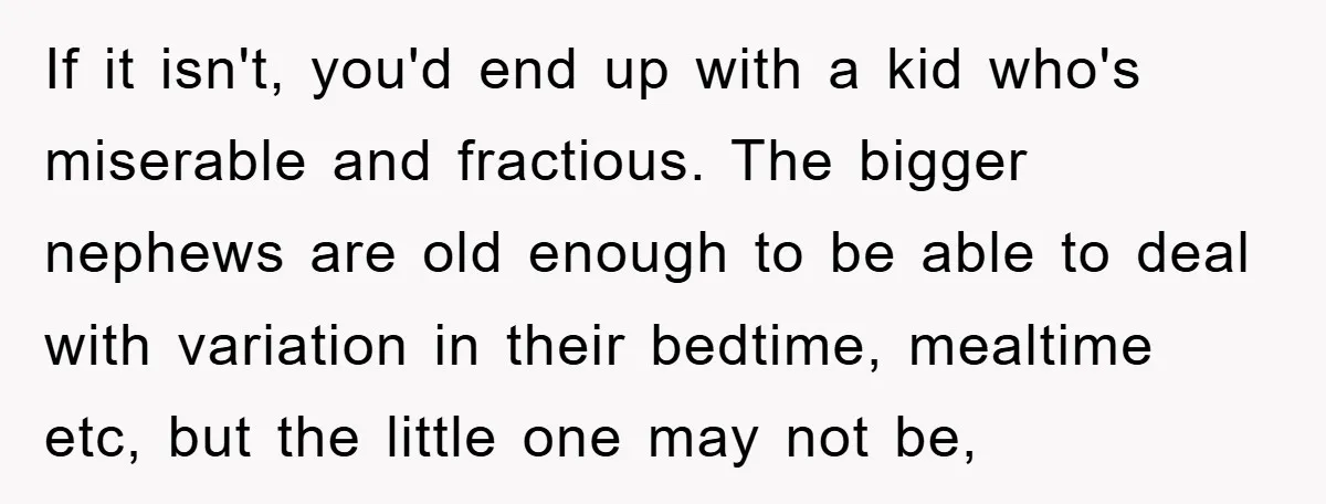 If it isn't, you'd end up with a kid who's miserable and fractious. The bigger nephews are old enough to be able to deal with variation in their bedtime, mealtime...