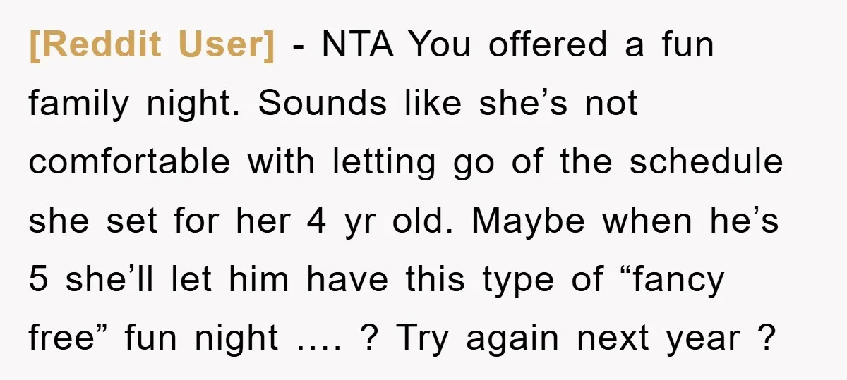 [Reddit User] − NTA You offered a fun family night. Sounds like she’s not comfortable with letting go of the schedule she set for her 4 yr old. Maybe when...