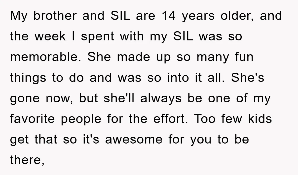 My brother and SIL are 14 years older, and the week I spent with my SIL was so memorable. She made up so many fun things to do and was...
