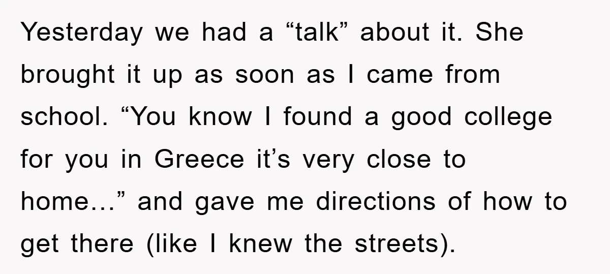 Yesterday we had a “talk” about it. She brought it up as soon as I came from school. “You know I found a good college for you in Greece it’s...