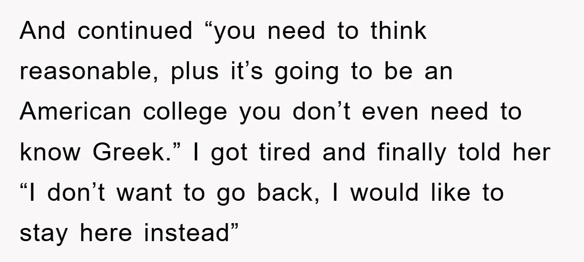 And continued “you need to think reasonable, plus it’s going to be an American college you don’t even need to know Greek.” I got tired and finally told her “I...