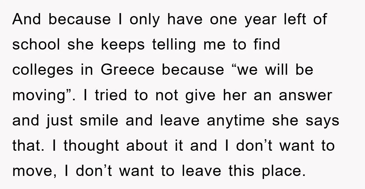 And because I only have one year left of school she keeps telling me to find colleges in Greece because “we will be moving”. I tried to not give her...