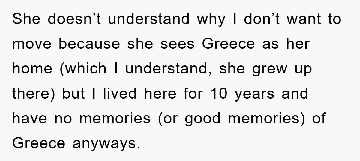 She doesn’t understand why I don’t want to move because she sees Greece as her home (which I understand, she grew up there) but I lived here for 10 years...