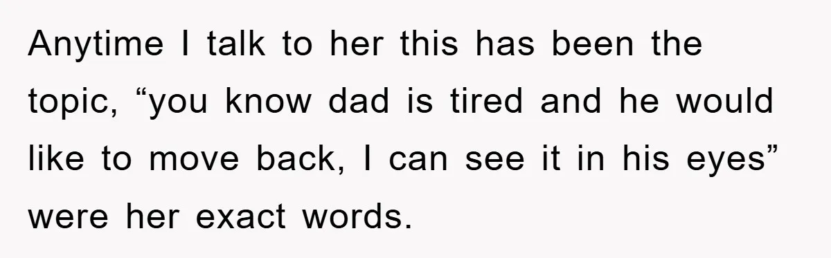 Anytime I talk to her this has been the topic, “you know dad is tired and he would like to move back, I can see it in his eyes” were...