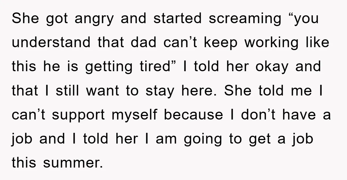 She got angry and started screaming “you understand that dad can’t keep working like this he is getting tired” I told her okay and that I still want to stay...