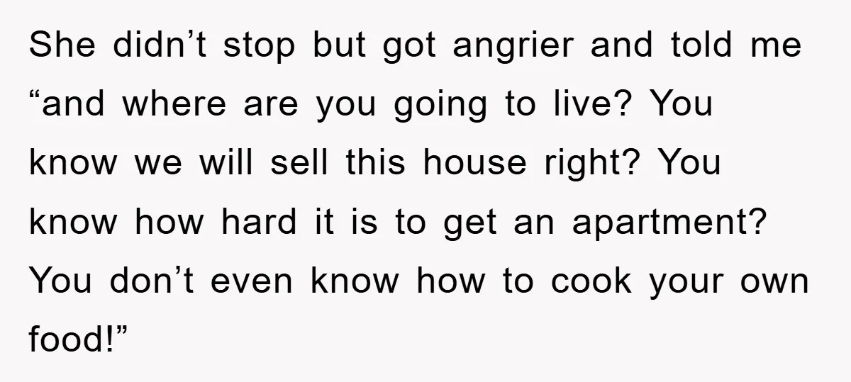 She didn’t stop but got angrier and told me “and where are you going to live? You know we will sell this house right? You know how hard it is...