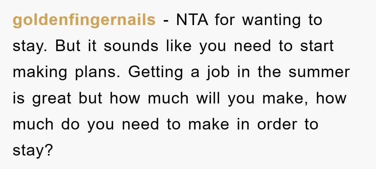 goldenfingernails − NTA for wanting to stay. But it sounds like you need to start making plans. Getting a job in the summer is great but how much will you...