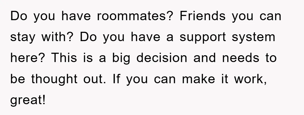 Do you have roommates? Friends you can stay with? Do you have a support system here? This is a big decision and needs to be thought out. If you can...