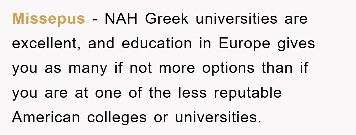 Missepus − NAH Greek universities are excellent, and education in Europe gives you as many if not more options than if you are at one of the less reputable American...