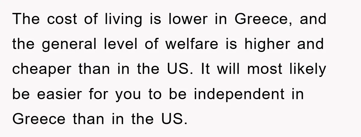 The cost of living is lower in Greece, and the general level of welfare is higher and cheaper than in the US. It will most likely be easier for you...