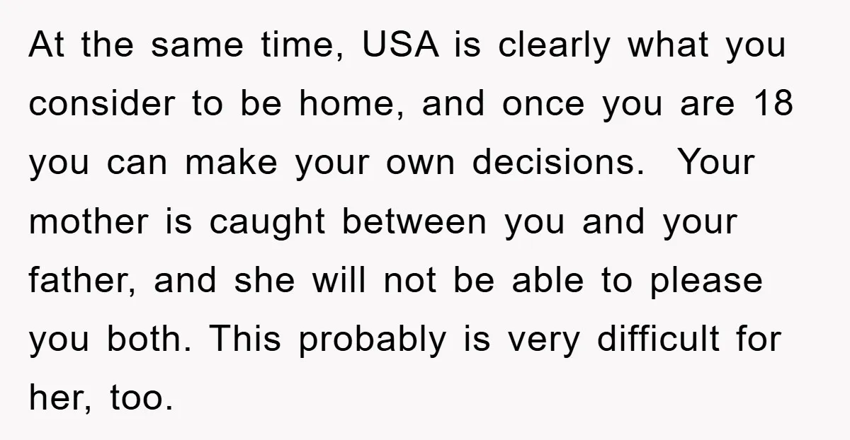 At the same time, USA is clearly what you consider to be home, and once you are 18 you can make your own decisions. Your mother is caught between you...