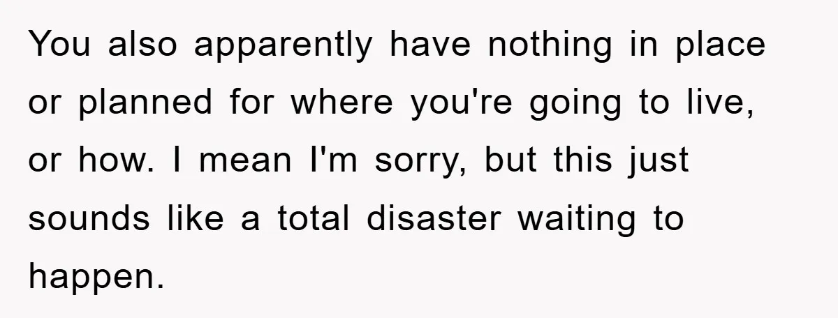 You also apparently have nothing in place or planned for where you're going to live, or how. I mean I'm sorry, but this just sounds like a total disaster waiting...
