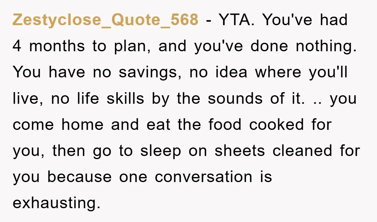 Zestyclose_Quote_568 − YTA. You've had 4 months to plan, and you've done nothing. You have no savings, no idea where you'll live, no life skills by the sounds of it....
