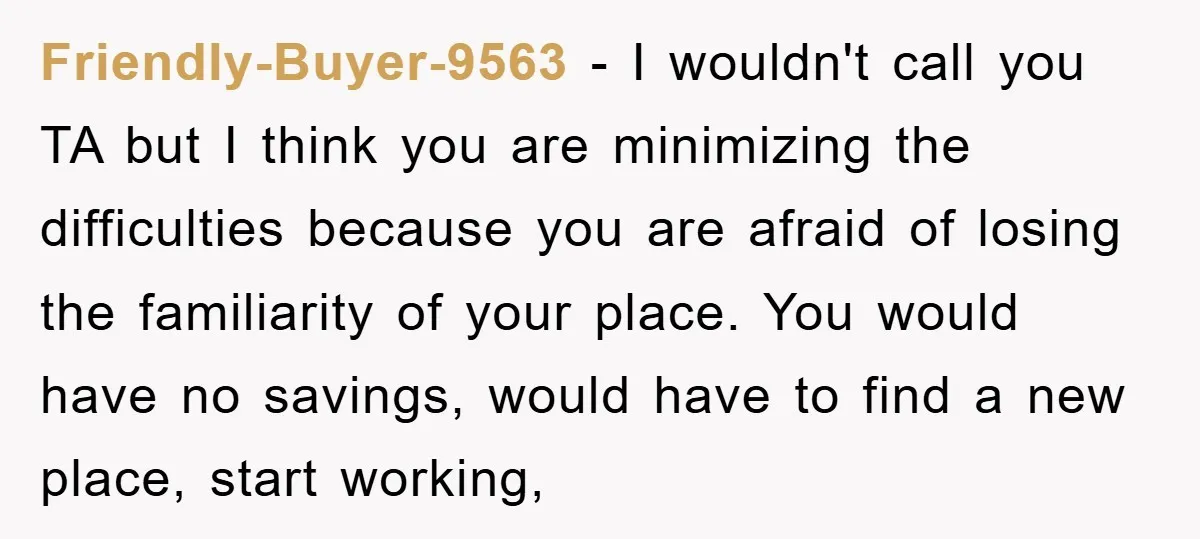 Friendly-Buyer-9563 − I wouldn't call you TA but I think you are minimizing the difficulties because you are afraid of losing the familiarity of your place. You would have no...
