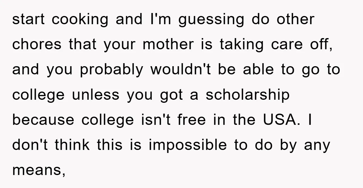 start cooking and I'm guessing do other chores that your mother is taking care off, and you probably wouldn't be able to go to college unless you got a scholarship...