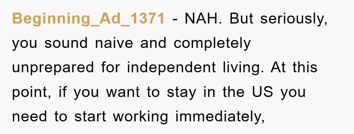 Beginning_Ad_1371 − NAH. But seriously, you sound naive and completely unprepared for independent living. At this point, if you want to stay in the US you need to start working...