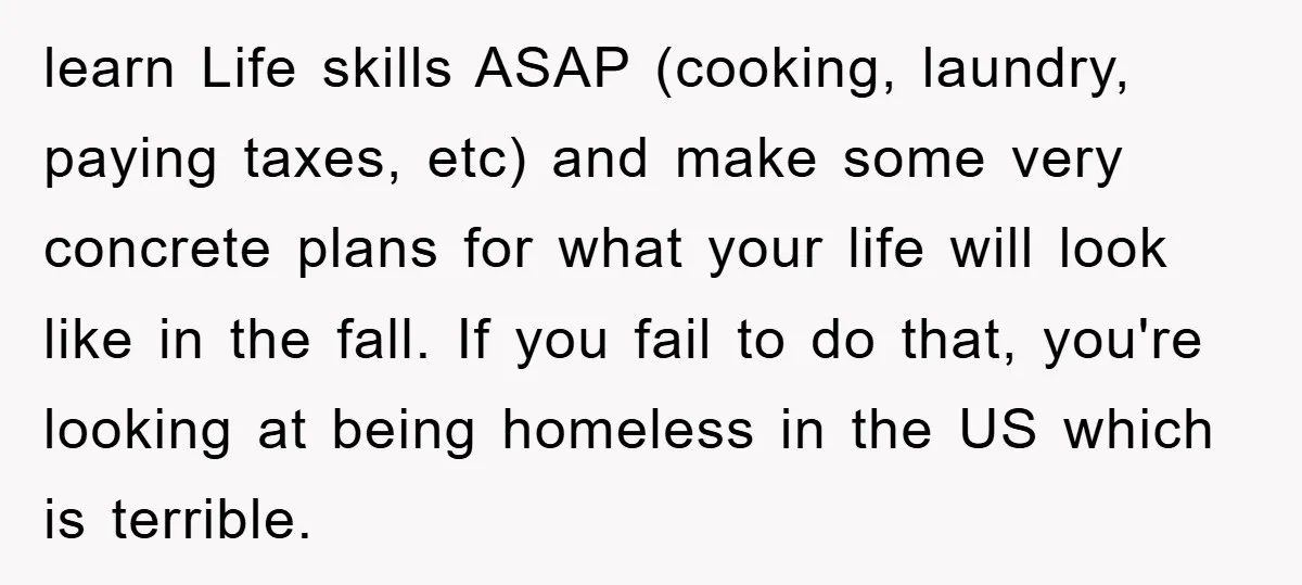 learn Life skills ASAP (cooking, laundry, paying taxes, etc) and make some very concrete plans for what your life will look like in the fall. If you fail to do...