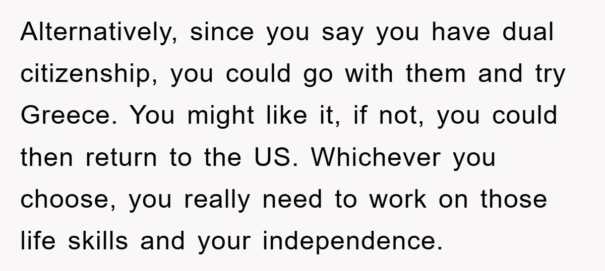 Alternatively, since you say you have dual citizenship, you could go with them and try Greece. You might like it, if not, you could then return to the US. Whichever...