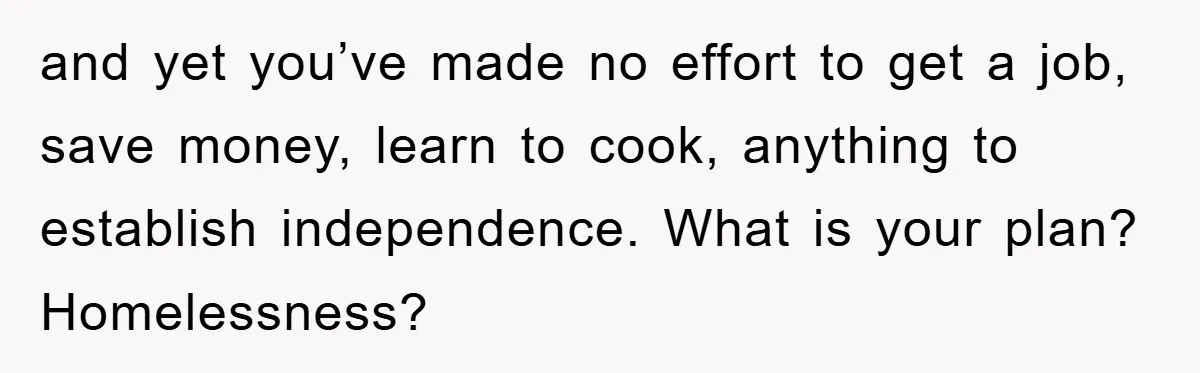 and yet you’ve made no effort to get a job, save money, learn to cook, anything to establish independence. What is your plan? Homelessness?