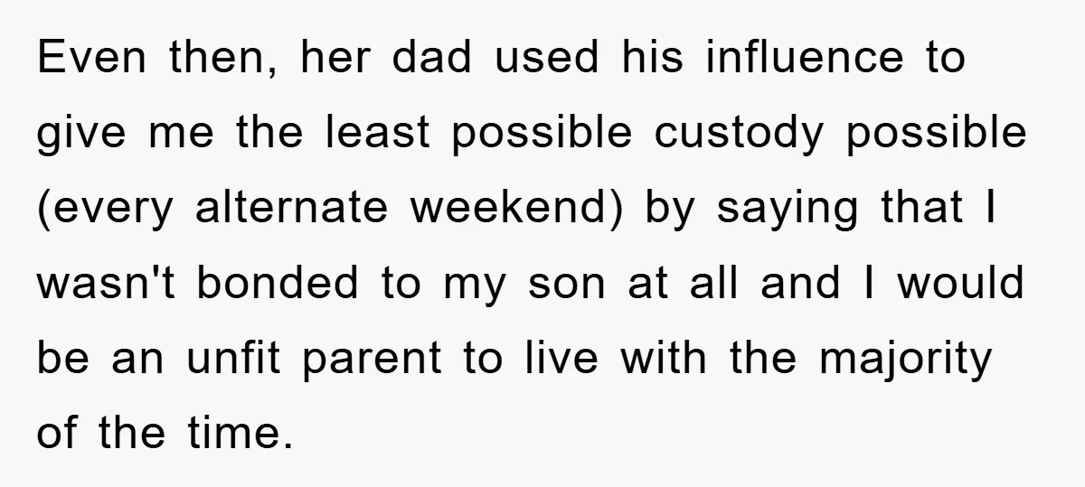 Even then, her dad used his influence to give me the least possible custody possible (every alternate weekend) by saying that I wasn't bonded to my son at all and...