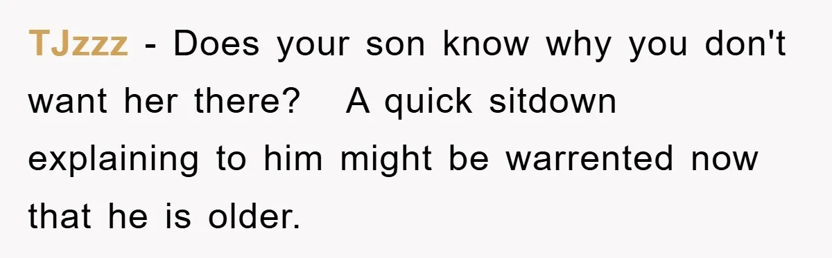 TJzzz − Does your son know why you don't want her there? A quick sitdown explaining to him might be warrented now that he is older.