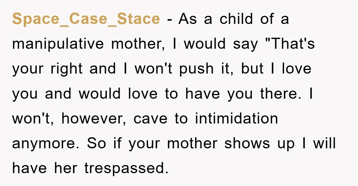 Space_Case_Stace − As a child of a manipulative mother, I would say "That's your right and I won't push it, but I love you and would love to have you...